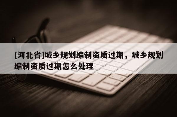 [河北省]城鄉(xiāng)規(guī)劃編制資質(zhì)過期，城鄉(xiāng)規(guī)劃編制資質(zhì)過期怎么處理