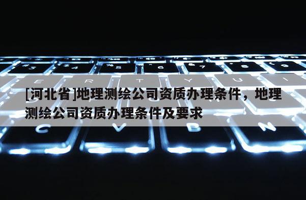[河北省]地理測繪公司資質辦理條件，地理測繪公司資質辦理條件及要求