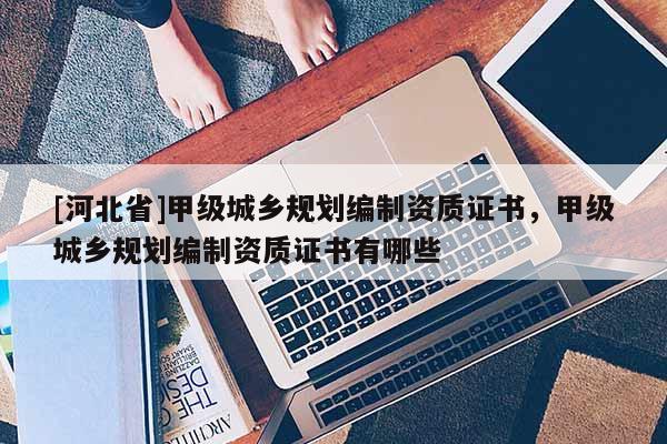 [河北省]甲級城鄉規劃編制資質證書，甲級城鄉規劃編制資質證書有哪些