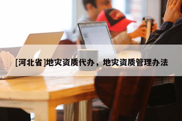 [河北省]地災資質代辦，地災資質管理辦法