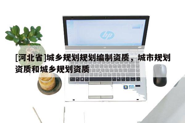 [河北省]城鄉(xiāng)規(guī)劃規(guī)劃編制資質(zhì)，城市規(guī)劃資質(zhì)和城鄉(xiāng)規(guī)劃資質(zhì)