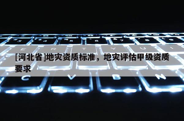 [河北省]地災(zāi)資質(zhì)標(biāo)準(zhǔn)，地災(zāi)評(píng)估甲級(jí)資質(zhì)要求