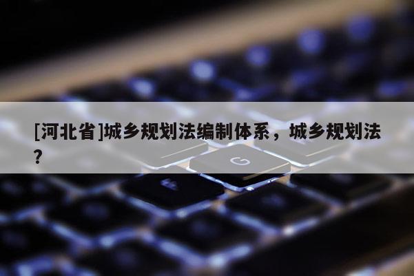 [河北省]城鄉(xiāng)規(guī)劃法編制體系，城鄉(xiāng)規(guī)劃法?