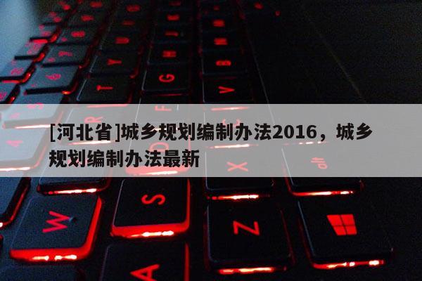 [河北省]城鄉(xiāng)規(guī)劃編制辦法2016，城鄉(xiāng)規(guī)劃編制辦法最新