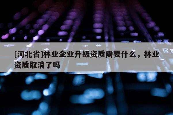 [河北省]林業企業升級資質需要什么，林業資質取消了嗎
