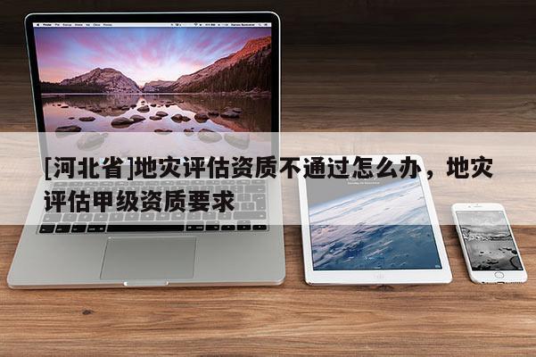 [河北省]地災(zāi)評(píng)估資質(zhì)不通過(guò)怎么辦，地災(zāi)評(píng)估甲級(jí)資質(zhì)要求