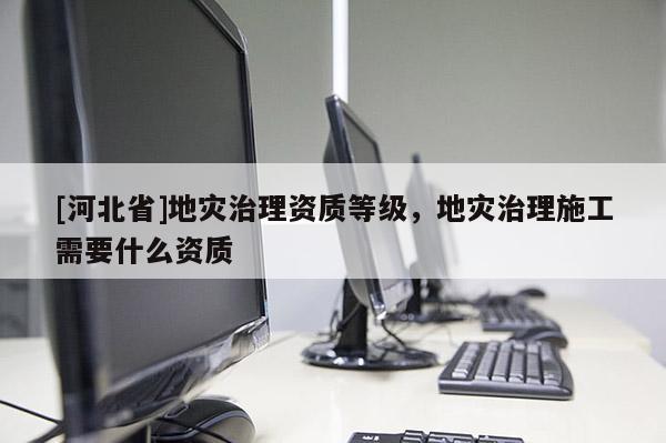 [河北省]地災(zāi)治理資質(zhì)等級，地災(zāi)治理施工需要什么資質(zhì)