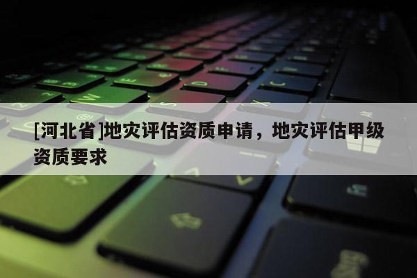 [河北省]地災評估資質申請，地災評估甲級資質要求