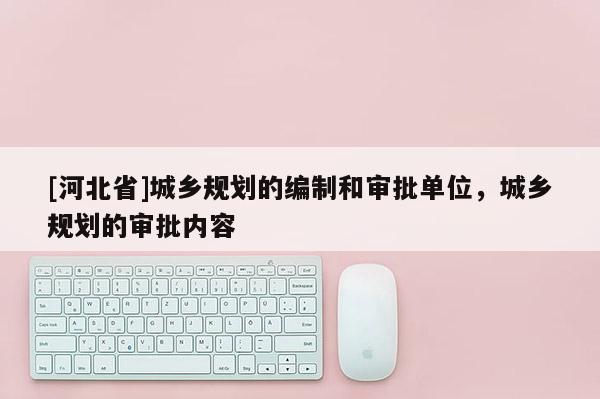 [河北省]城鄉規劃的編制和審批單位，城鄉規劃的審批內容