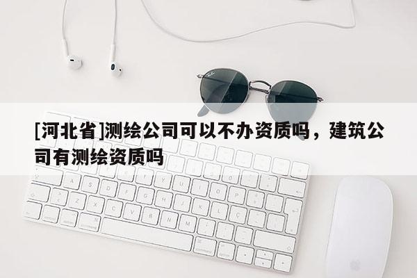 [河北省]測繪公司可以不辦資質(zhì)嗎，建筑公司有測繪資質(zhì)嗎