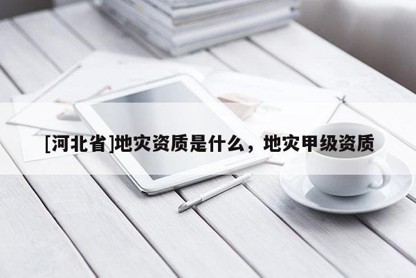 [河北省]地災(zāi)資質(zhì)是什么，地災(zāi)甲級(jí)資質(zhì)