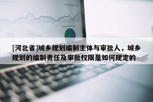 [河北省]城鄉規劃編制主體與審批人，城鄉規劃的編制責任及審批權限是如何規定的
