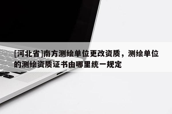 [河北省]南方測(cè)繪單位更改資質(zhì)，測(cè)繪單位的測(cè)繪資質(zhì)證書(shū)由哪里統(tǒng)一規(guī)定