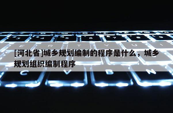 [河北省]城鄉規劃編制的程序是什么，城鄉規劃組織編制程序