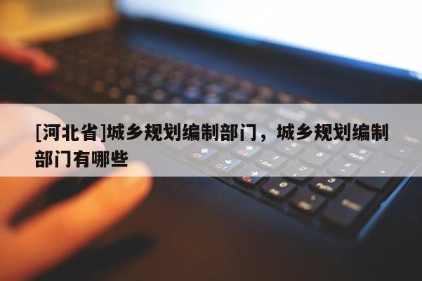 [河北省]城鄉規劃編制部門，城鄉規劃編制部門有哪些