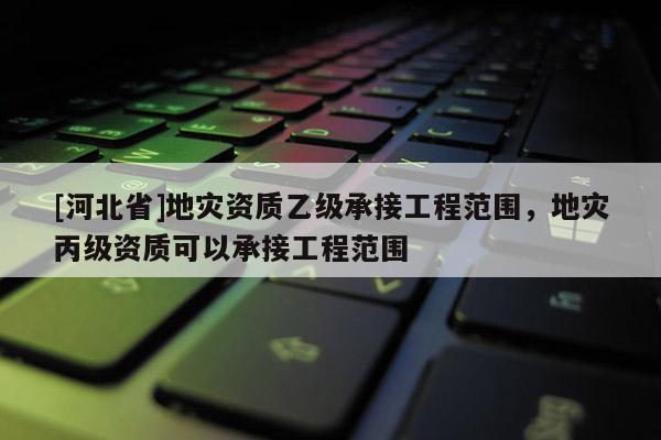 [河北省]地災(zāi)資質(zhì)乙級(jí)承接工程范圍，地災(zāi)丙級(jí)資質(zhì)可以承接工程范圍