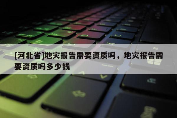 [河北省]地災(zāi)報(bào)告需要資質(zhì)嗎，地災(zāi)報(bào)告需要資質(zhì)嗎多少錢
