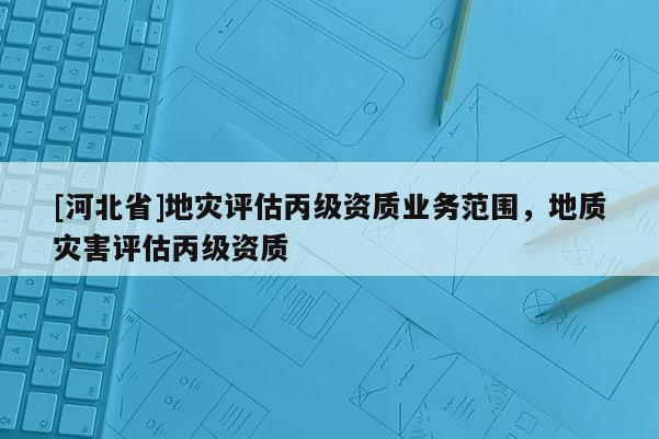 [河北省]地災(zāi)評(píng)估丙級(jí)資質(zhì)業(yè)務(wù)范圍，地質(zhì)災(zāi)害評(píng)估丙級(jí)資質(zhì)
