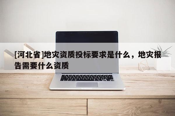 [河北省]地災資質投標要求是什么，地災報告需要什么資質