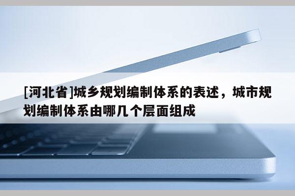[河北省]城鄉(xiāng)規(guī)劃編制體系的表述，城市規(guī)劃編制體系由哪幾個(gè)層面組成