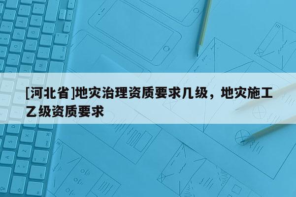 [河北省]地災(zāi)治理資質(zhì)要求幾級，地災(zāi)施工乙級資質(zhì)要求