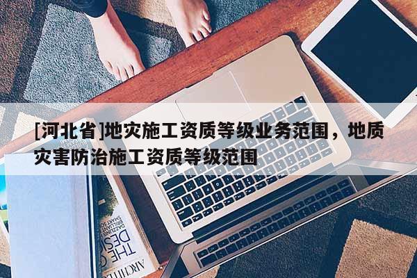 [河北省]地災施工資質等級業務范圍，地質災害防治施工資質等級范圍