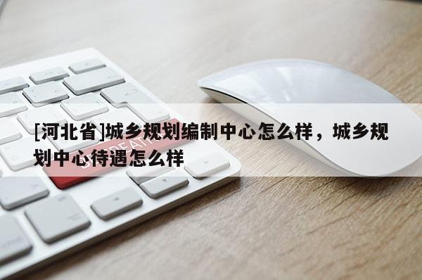 [河北省]城鄉(xiāng)規(guī)劃編制中心怎么樣，城鄉(xiāng)規(guī)劃中心待遇怎么樣