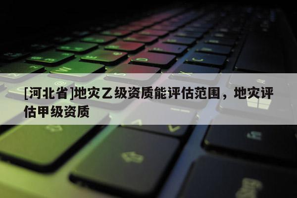 [河北省]地災乙級資質能評估范圍，地災評估甲級資質