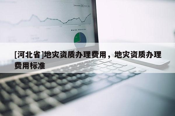 [河北省]地災資質辦理費用，地災資質辦理費用標準