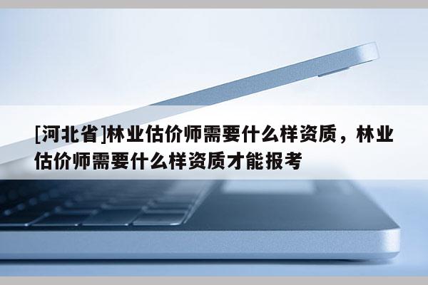 [河北省]林業(yè)估價師需要什么樣資質(zhì)，林業(yè)估價師需要什么樣資質(zhì)才能報考