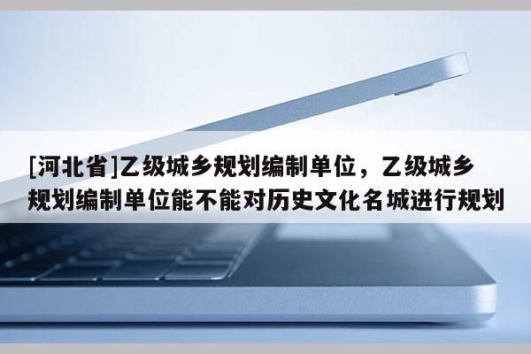[河北省]乙級(jí)城鄉(xiāng)規(guī)劃編制單位，乙級(jí)城鄉(xiāng)規(guī)劃編制單位能不能對(duì)歷史文化名城進(jìn)行規(guī)劃