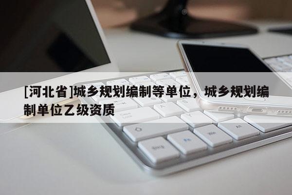 [河北省]城鄉規劃編制等單位，城鄉規劃編制單位乙級資質