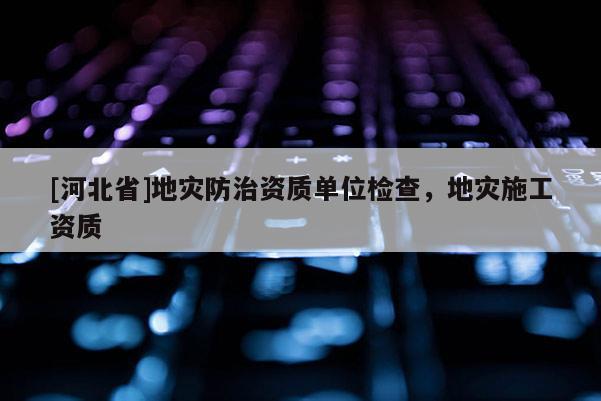 [河北省]地災(zāi)防治資質(zhì)單位檢查，地災(zāi)施工資質(zhì)
