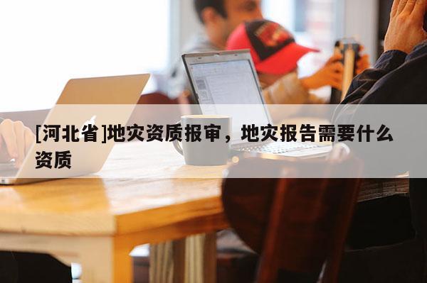 [河北省]地災(zāi)資質(zhì)報(bào)審，地災(zāi)報(bào)告需要什么資質(zhì)