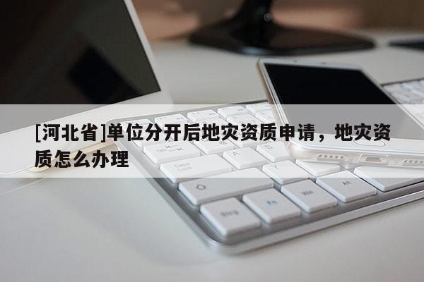[河北省]單位分開后地災資質申請，地災資質怎么辦理