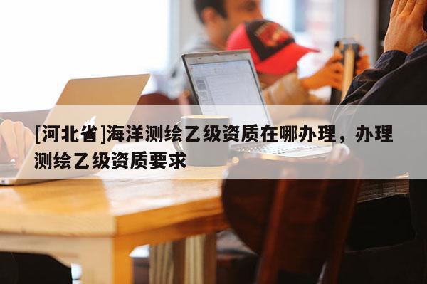 [河北省]海洋測(cè)繪乙級(jí)資質(zhì)在哪辦理，辦理測(cè)繪乙級(jí)資質(zhì)要求