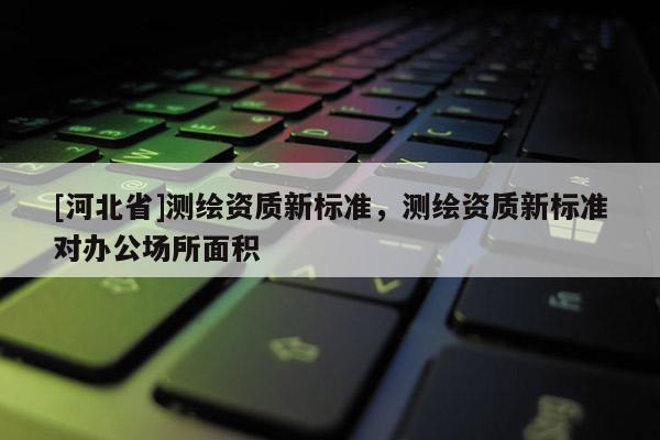 [河北省]測繪資質(zhì)新標準，測繪資質(zhì)新標準對辦公場所面積