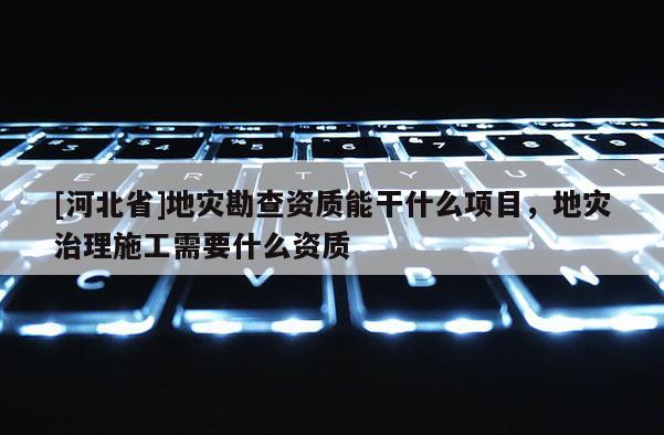 [河北省]地災勘查資質能干什么項目，地災治理施工需要什么資質