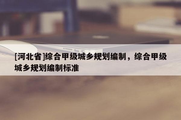 [河北省]綜合甲級城鄉(xiāng)規(guī)劃編制，綜合甲級城鄉(xiāng)規(guī)劃編制標(biāo)準(zhǔn)