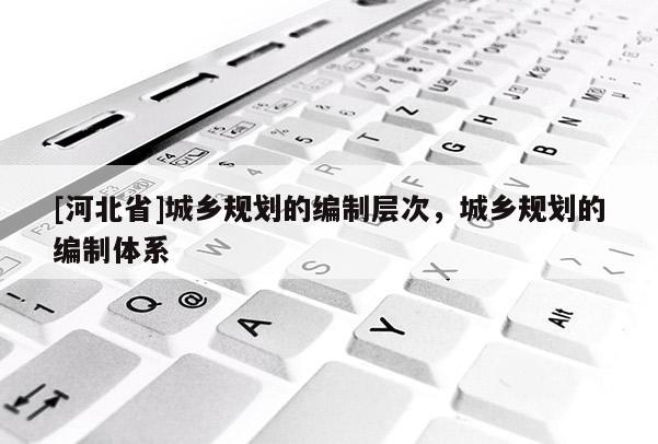 [河北省]城鄉規劃的編制層次，城鄉規劃的編制體系
