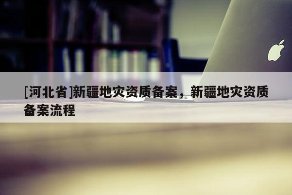 [河北省]新疆地災資質備案，新疆地災資質備案流程