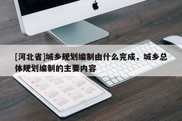 [河北省]城鄉(xiāng)規(guī)劃編制由什么完成，城鄉(xiāng)總體規(guī)劃編制的主要內(nèi)容