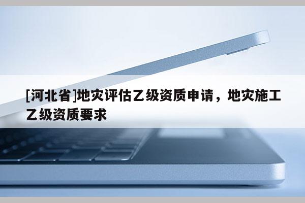 [河北省]地災評估乙級資質申請，地災施工乙級資質要求