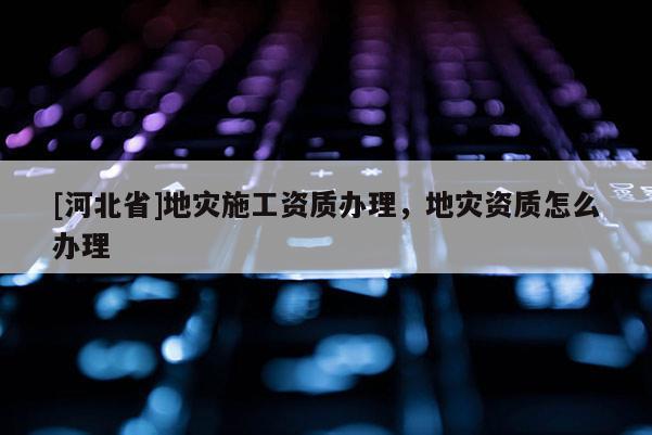 [河北省]地災施工資質辦理，地災資質怎么辦理