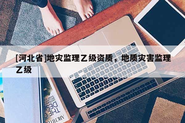 [河北省]地災監理乙級資質，地質災害監理乙級