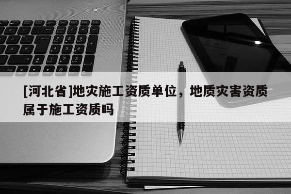 [河北省]地災(zāi)施工資質(zhì)單位，地質(zhì)災(zāi)害資質(zhì)屬于施工資質(zhì)嗎