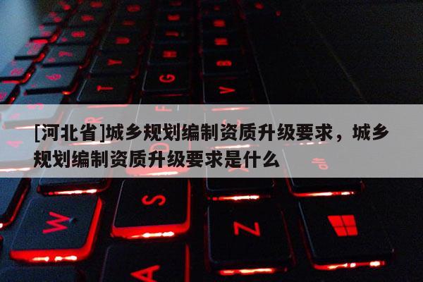 [河北省]城鄉規劃編制資質升級要求，城鄉規劃編制資質升級要求是什么
