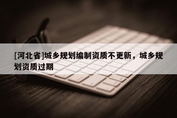 [河北省]城鄉規劃編制資質不更新，城鄉規劃資質過期