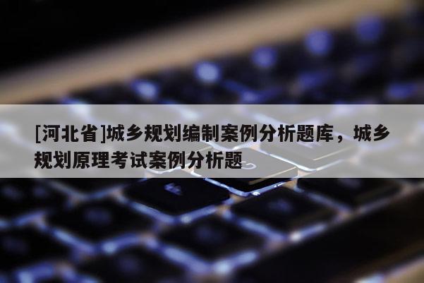 [河北省]城鄉規劃編制案例分析題庫，城鄉規劃原理考試案例分析題
