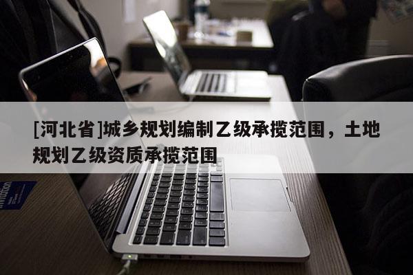 [河北省]城鄉規劃編制乙級承攬范圍，土地規劃乙級資質承攬范圍